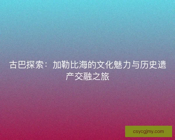 古巴探索：加勒比海的文化魅力与历史遗产交融之旅