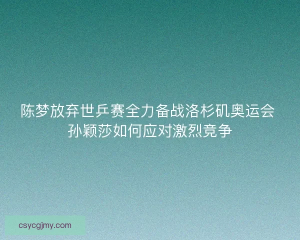 陈梦放弃世乒赛全力备战洛杉矶奥运会 孙颖莎如何应对激烈竞争