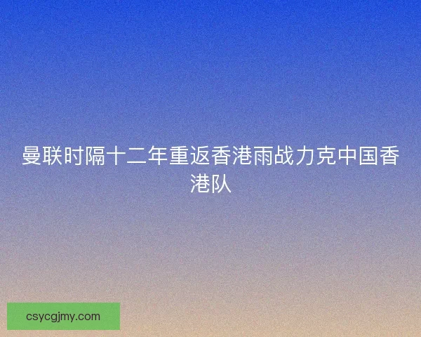 曼联时隔十二年重返香港雨战力克中国香港队
