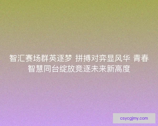 智汇赛场群英逐梦 拼搏对弈显风华 青春智慧同台绽放竞逐未来新高度