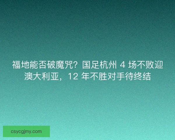 福地能否破魔咒？国足杭州 4 场不败迎澳大利亚，12 年不胜对手待终结