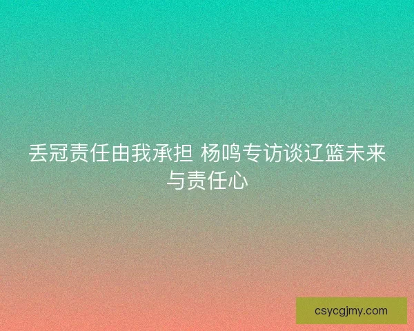 丢冠责任由我承担 杨鸣专访谈辽篮未来与责任心