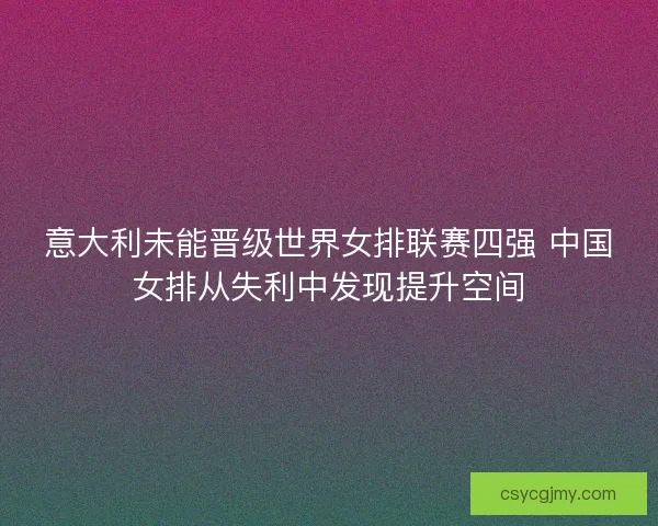意大利未能晋级世界女排联赛四强 中国女排从失利中发现提升空间