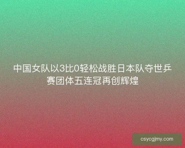 中国女队以3比0轻松战胜日本队夺世乒赛团体五连冠再创辉煌 中国女队以3比0轻松战胜日本队夺世乒赛团体五连冠再创辉煌