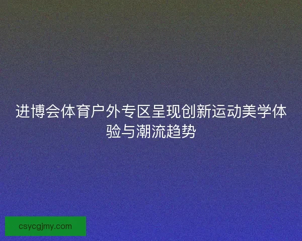 进博会体育户外专区呈现创新运动美学体验与潮流趋势