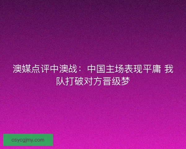澳媒点评中澳战：中国主场表现平庸 我队打破对方晋级梦