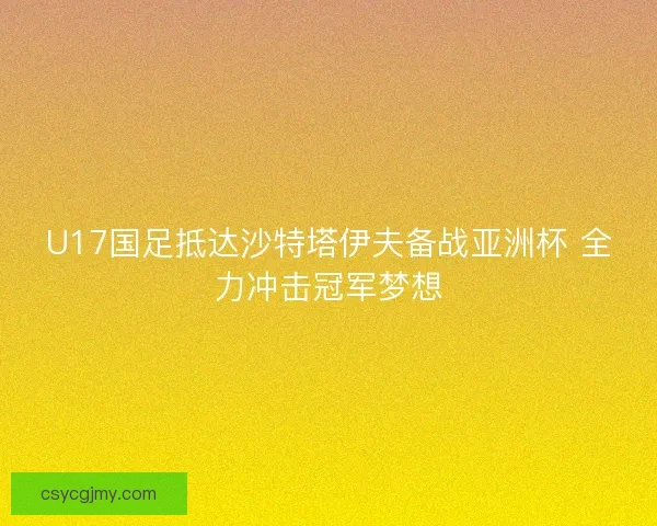 U17国足抵达沙特塔伊夫备战亚洲杯 全力冲击冠军梦想