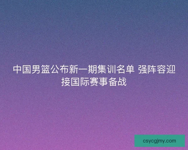 中国男篮公布新一期集训名单 强阵容迎接国际赛事备战