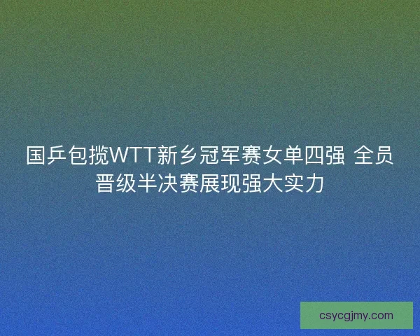 国乒包揽WTT新乡冠军赛女单四强 全员晋级半决赛展现强大实力 国乒包揽WTT新乡冠军赛女单四强 全员晋级半决赛展现强大实力