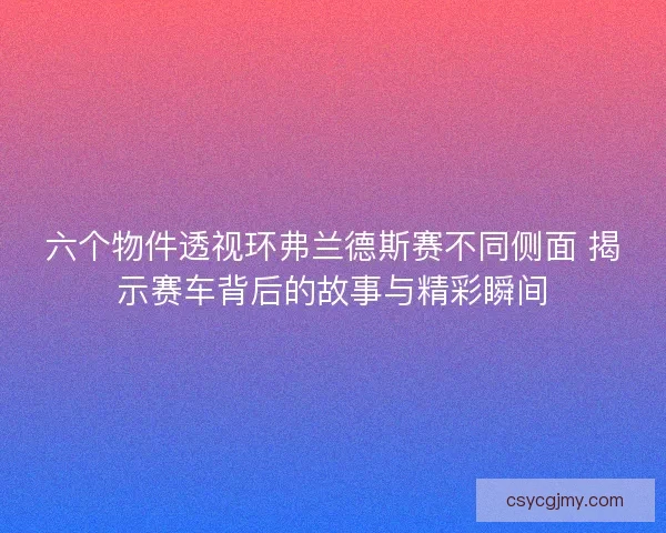 六个物件透视环弗兰德斯赛不同侧面 揭示赛车背后的故事与精彩瞬间 六个物件透视环弗兰德斯赛不同侧面 揭示赛车背后的故事与精彩瞬间